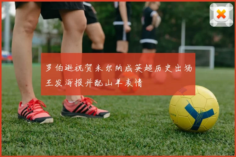 罗伯逊祝贺米尔纳成英超历史出场王发海报并配山羊表情