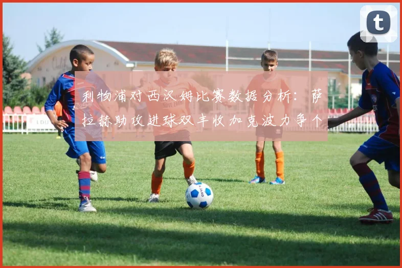 利物浦对西汉姆比赛数据分析：萨拉赫助攻进球双丰收加克波力争个人职业生涯50球