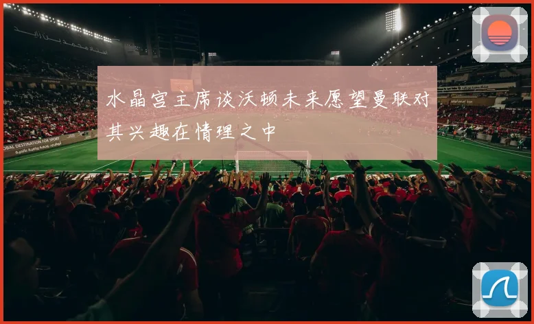 水晶宫主席谈沃顿未来愿望曼联对其兴趣在情理之中