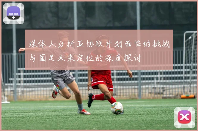 媒体人分析亚协联计划面临的挑战与国足未来定位的深度探讨
