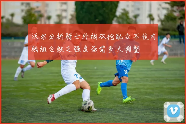 沃尔分析骑士外线双枪配合不佳内线组合缺乏强度亟需重大调整