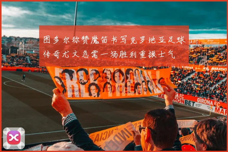 图多尔称赞魔笛书写克罗地亚足球传奇尤文急需一场胜利重振士气