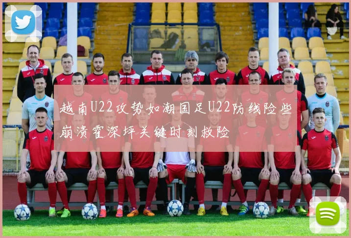 越南U22攻势如潮国足U22防线险些崩溃霍深坪关键时刻救险