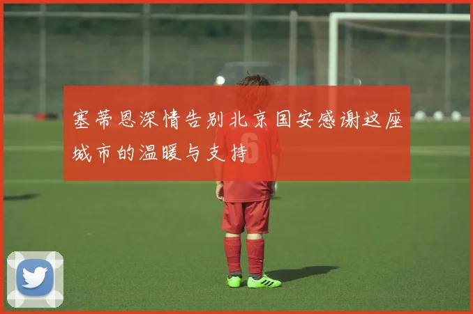 塞蒂恩深情告别北京国安感谢这座城市的温暖与支持