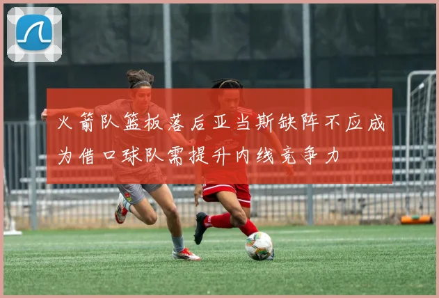 火箭队篮板落后亚当斯缺阵不应成为借口球队需提升内线竞争力