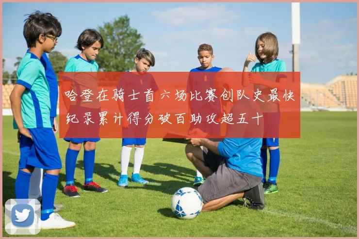 哈登在骑士首六场比赛创队史最快纪录累计得分破百助攻超五十