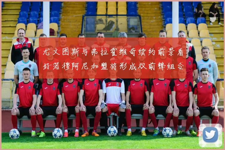 尤文图斯与弗拉霍维奇续约前景看好若穆阿尼加盟将形成双前锋组合