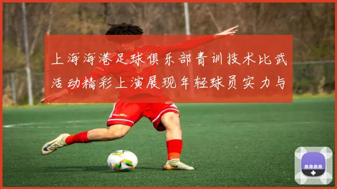上海海港足球俱乐部青训技术比武活动精彩上演展现年轻球员实力与潜力