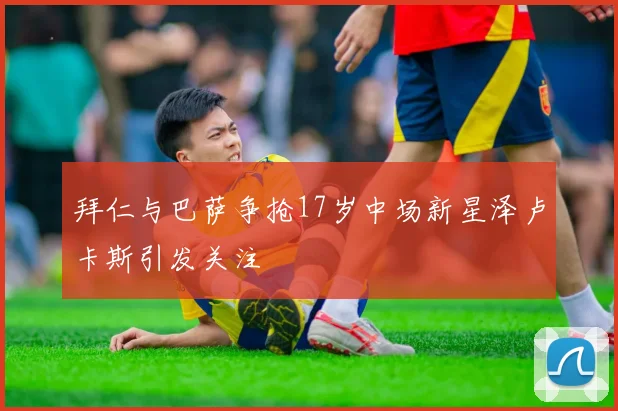 拜仁与巴萨争抢17岁中场新星泽卢卡斯引发关注