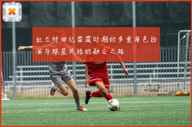 杜兰特回忆雷霆时期的多重角色扮演与球星风格的融合之路