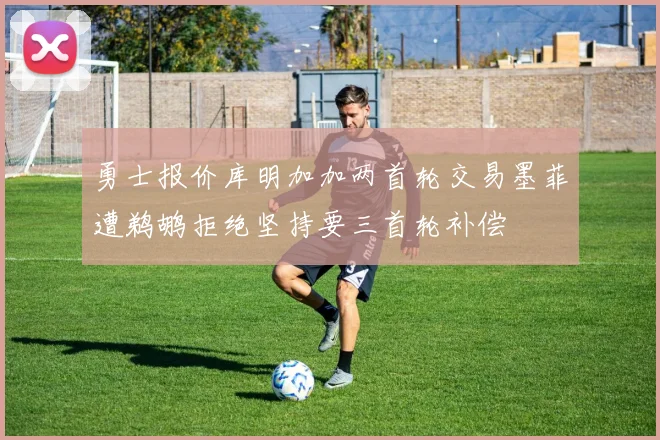 勇士报价库明加加两首轮交易墨菲遭鹈鹕拒绝坚持要三首轮补偿