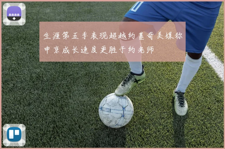 生涯第五季表现超越约基奇美媒称申京成长速度更胜于约老师