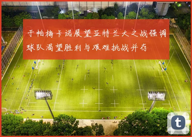 于帕梅卡诺展望亚特兰大之战强调球队渴望胜利与艰难挑战并存